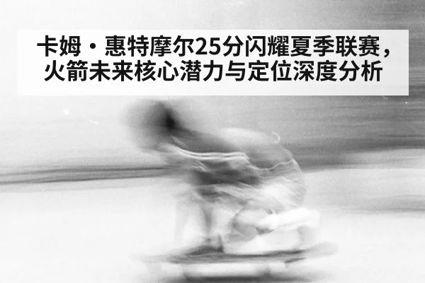 卡姆·惠特摩尔25分闪耀夏季联赛，火箭未来核心潜力与定位深度分析