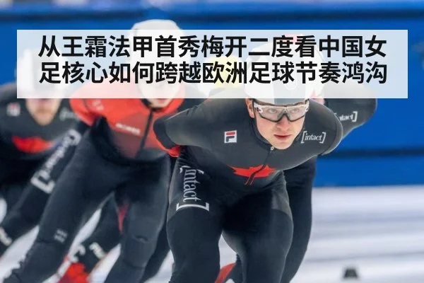 从王霜法甲首秀梅开二度看中国女足核心如何跨越欧洲足球节奏鸿沟