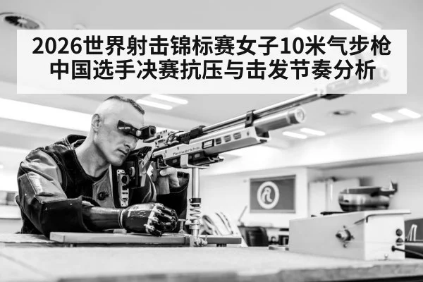 2026世界射击锦标赛女子10米气步枪 中国选手决赛抗压与击发节奏分析