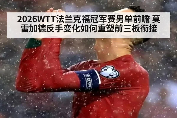 2026WTT法兰克福冠军赛男单前瞻 莫雷加德反手变化如何重塑前三板衔接